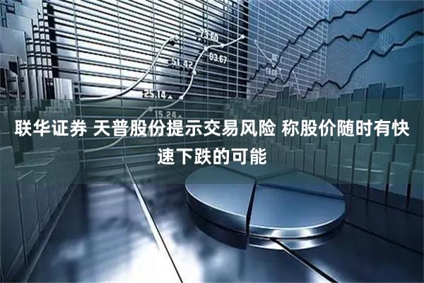 联华证券 天普股份提示交易风险 称股价随时有快速下跌的可能