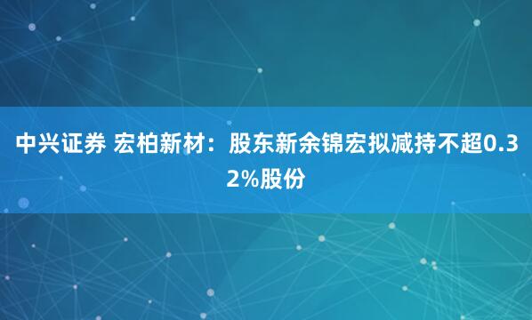 中兴证券 宏柏新材：股东新余锦宏拟减持不超0.32%股份