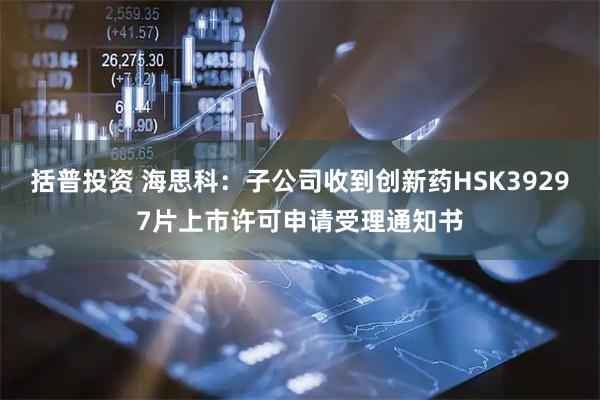 括普投资 海思科：子公司收到创新药HSK39297片上市许可申请受理通知书