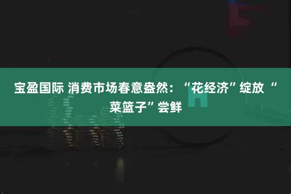宝盈国际 消费市场春意盎然：“花经济”绽放 “菜篮子”尝鲜