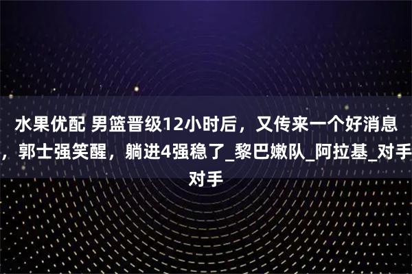 水果优配 男篮晋级12小时后，又传来一个好消息，郭士强笑醒，躺进4强稳了_黎巴嫩队_阿拉基_对手