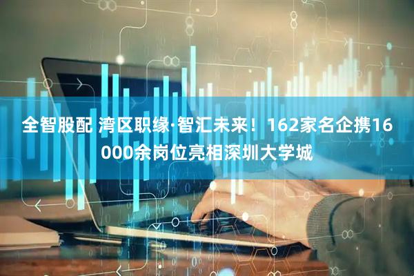 全智股配 湾区职缘·智汇未来！162家名企携16000余岗位亮相深圳大学城