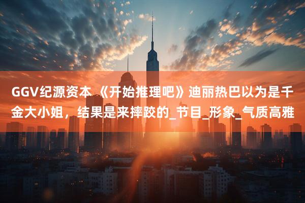GGV纪源资本 《开始推理吧》迪丽热巴以为是千金大小姐，结果是来摔跤的_节目_形象_气质高雅