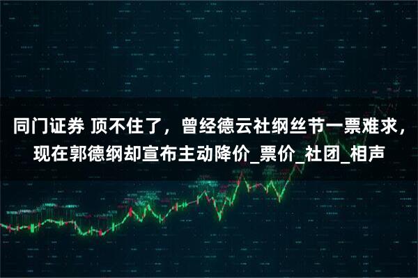 同门证券 顶不住了，曾经德云社纲丝节一票难求，现在郭德纲却宣布主动降价_票价_社团_相声