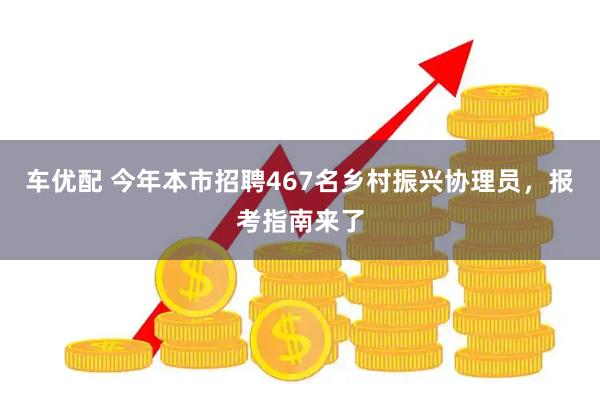 车优配 今年本市招聘467名乡村振兴协理员，报考指南来了