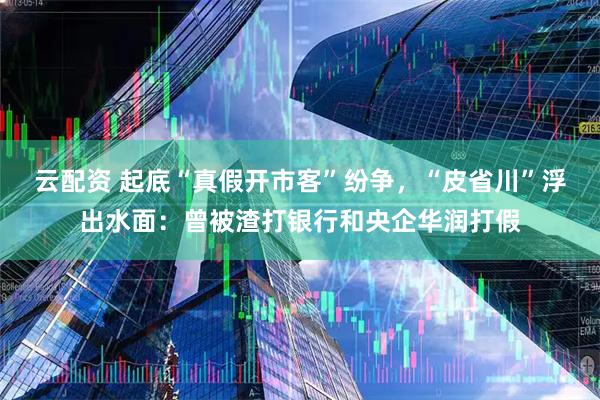 云配资 起底“真假开市客”纷争，“皮省川”浮出水面：曾被渣打银行和央企华润打假