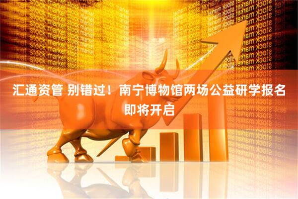 汇通资管 别错过！南宁博物馆两场公益研学报名即将开启