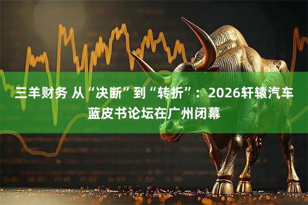 三羊财务 从“决断”到“转折”：2026轩辕汽车蓝皮书论坛在广州闭幕