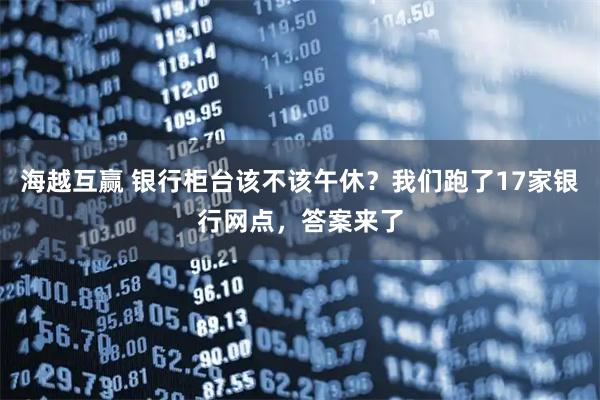 海越互赢 银行柜台该不该午休？我们跑了17家银行网点，答案来了