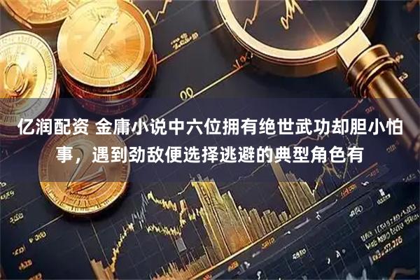 亿润配资 金庸小说中六位拥有绝世武功却胆小怕事，遇到劲敌便选择逃避的典型角色有
